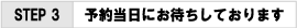 ＳＴＥＰ３　予約当日にお待ちしております